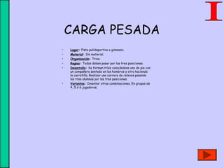 CARGA PESADA
• Lugar: Pista polideportiva o gimnasio.
• Material: Sin material.
• Organización: Trios.
• Reglas: Todos deben pasar por las tres posiciones.
• Desarrollo: Se forman tríos colocándose uno de pie con
un compañero sentado en los hombros y otro haciendo
la carretilla. Realizar una carrera de relevos pasando
los tres alumnos por las tres posiciones.
• Variantes: Inventar otras combinaciones. En grupos de
4, 5 ó 6 jugadores.
 
