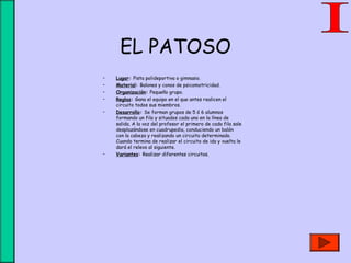 EL PATOSO
• Lugar: Pista polideportiva o gimnasio.
• Material: Balones y conos de psicomotricidad.
• Organización: Pequeño grupo.
• Reglas: Gana el equipo en el que antes realicen el
circuito todos sus miembros.
• Desarrollo: Se forman grupos de 5 ó 6 alumnos
formando un fila y situados cada uno en la línea de
salida. A la voz del profesor el primero de cada fila sale
desplazándose en cuadrupedia, conduciendo un balón
con la cabeza y realizando un circuito determinado.
Cuando termina de realizar el circuito de ida y vuelta le
dará el relevo al siguiente.
• Variantes: Realizar diferentes circuitos.
 