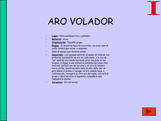 ARO VOLADOR
• Lugar: Pista polideportiva o gimnasio.
• Material: Aros.
• Organización: Pequeño grupo.
• Reglas: Si mientras hace el recorrido, los aros caen al
suelo tendrá que volver a empezar.
• Gana el equipo que termine antes.
• Desarrollo: Los equipos estarán situados en hileras, los
primeros sostendrán un aro en cada mano, a la voz de
"ya" saldrán corriendo haciendo girar los aros en los
brazos, al llegar a una distancia establecida (unos diez
metros), soltará uno de los aros y el otro lo lanzará
hacia arriba, mientras éste está en alto debe dar un
giro sobre si mismo y recoger el aro cuando baje, a
continuación, recogerá el otro aro del suelo, correrá al
grupo y dará los aros al siguiente compañero que
realizará lo mismo.
• Variantes: Sin variantes.
 