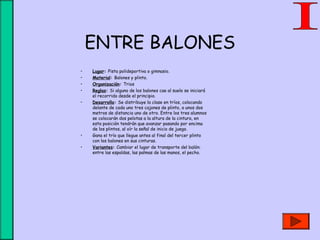 ENTRE BALONES
• Lugar: Pista polideportiva o gimnasio.
• Material: Balones y plinto.
• Organización: Trios
• Reglas: Si alguno de los balones cae al suelo se iniciará
el recorrido desde el principio.
• Desarrollo: Se distribuye la clase en tríos, colocando
delante de cada uno tres cajones de plinto, a unos dos
metros de distancia uno de otro. Entre los tres alumnos
se colocarán dos pelotas a la altura de la cintura, en
esta posición tendrán que avanzar pasando por encima
de los plintos, al oír la señal de inicio de juego.
• Gana el trío que llegue antes al final del tercer plinto
con los balones en sus cinturas.
• Variantes: Cambiar el lugar de transporte del balón:
entre las espaldas, las palmas de las manos, el pecho.
 