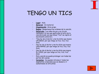 TENGO UN TICS
• Lugar: Aula.
• Material: Sin material.
• Organización: Gran grupo.
• Reglas: Respetamos las ordenes de la canción.
• Desarrollo: Los niños de pie y en círculo
cantando a la vez que gesticulan la letra de la
canción:(cada vez que oímos "tics" se repite el
movimiento anterior).
• "Hoy he ido al doctor y me ha dicho que mueva
UN DEDO, por que tengo un tics, tics, tics
(bis)
• Hoy he ido al doctor y me ha dicho que mueva
UNA MANO, por que tengo un tics, tics, tics
(bis)
• Hoy he ido al doctor y me ha dicho que mueva
EL CODO, por que tengo un tics, tics, tics"
(bis)
• Esta canción se puede prolongar con todas las
partes del cuerpo.
• Variantes: Se pueden introducir todos los
segmentos corporales que se deseen e ir
aumentando en dificultad.
 
