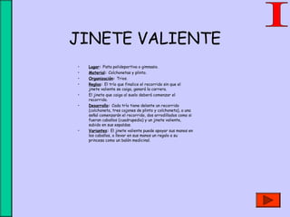 JINETE VALIENTE
• Lugar: Pista polideportiva o gimnasio.
• Material: Colchonetas y plinto.
• Organización: Trios.
• Reglas: El trío que finalice el recorrido sin que el
jinete valiente se caiga, ganará la carrera.
• El jinete que caiga al suelo deberá comenzar el
recorrido.
• Desarrollo: Cada trío tiene delante un recorrido
(colchoneta, tres cajones de plinto y colchoneta), a una
señal comenzarán el recorrido, dos arrodillados como si
fueran caballos (cuadrupedia) y un jinete valiente,
subido en sus espaldas.
• Variantes: El jinete valiente puede apoyar sus manos en
los caballos, o llevar en sus manos un regalo a su
princesa como un balón medicinal.
 