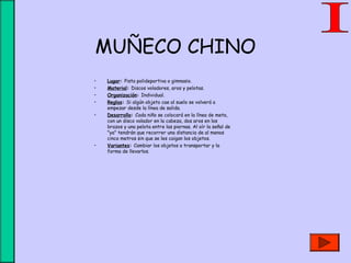 MUÑECO CHINO
• Lugar: Pista polideportiva o gimnasio.
• Material: Discos voladores, aros y pelotas.
• Organización: Individual.
• Reglas: Si algún objeto cae al suelo se volverá a
empezar desde la línea de salida.
• Desarrollo: Cada niño se colocará en la línea de meta,
con un disco volador en la cabeza, dos aros en los
brazos y una pelota entre las piernas. Al oír la señal de
"ya" tendrán que recorrer una distancia de al menos
cinco metros sin que se les caigan los objetos.
• Variantes: Cambiar los objetos a transportar y la
forma de llevarlos.
 