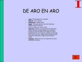 DE ARO EN ARO
• Lugar: Pista polideportiva o gimnasio.
• Material: Aros y pelotas.
• Organización: Pequeño grupo.
• Reglas: Si el balón sale del recorrido tendrá que
empezar desde el principio.
• Ganará el equipo que termine antes.
• Desarrollo: Delante de cada grupo se colocarán doce
aros en contacto, haciendo zigzag. Al oír la señal el
primero de cada fila saldrá con el balón en la mano y
mediante botes, uno en cada aro, realizara el recorrido
hasta volver a su sitio, al llegar éste entregará el balón
al segundo. Finalizando el juego cuando termine el
último.
• Variantes: Cambiar el recorrido, separando los aros o
cambiando el material.
 