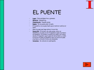 EL PUENTE
• Lugar: Pista polideportiva o gimnasio.
• Material: Neumáticos.
• Organización: Pequeño grupo.
• Reglas: No se puede pisar el suelo.
• El neumático no se pasa hasta que el anterior esté en el
suelo.
• Gana el grupo que haga antes el recorrido.
• Desarrollo: El primero de cada grupo coloca un
neumático y se sube en él. El segundo le pasa al primero
su neumático. El primero lo pone en el suelo y se coloca
encima. El segundo coge la posición del primero y a éste
el tercero le pasa su neumático que a su vez se lo pasa
al primero y de esta forma van avanzando.
• Variantes: Se colocan en cuadrupedia.
 