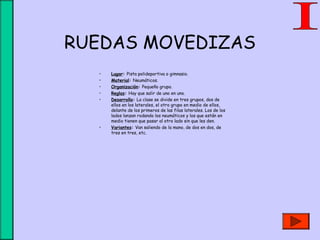 RUEDAS MOVEDIZAS
• Lugar: Pista polideportiva o gimnasio.
• Material: Neumáticos.
• Organización: Pequeño grupo.
• Reglas: Hay que salir de uno en uno.
• Desarrollo: La clase se divide en tres grupos, dos de
ellos en los laterales, el otro grupo en medio de ellos,
delante de los primeros de las filas laterales. Los de los
lados lanzan rodando los neumáticos y los que están en
medio tienen que pasar al otro lado sin que les den.
• Variantes: Van saliendo de la mano, de dos en dos, de
tres en tres, etc.
 