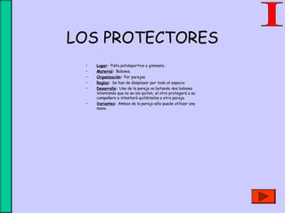 LOS PROTECTORES
• Lugar: Pista polideportiva o gimnasio.
• Material: Balones.
• Organización: Por parejas.
• Reglas: Se han de desplazar por todo el espacio.
• Desarrollo: Uno de la pareja va botando dos balones
intentando que no se los quiten, el otro protegerá a su
compañero e intentará quitárselos a otra pareja.
• Variantes: Ambos de la pareja sólo puede utilizar una
mano.
 
