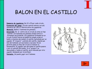 BALON EN EL CASTILLO
• Numeros de jugadores::De 12 a 15 por cada circulo
• Formacion del juego: Circulo central interno con una
distancia de 1.50 a 2 metros entre los jugadores.
• Material: Balón,3 bastones de gimnasia..
• Desarrollo: En el centro de un circulo se arma un tipo
“castillo” con bastones de gimnasia atados entre si
,formando una pirámide. Los jugadores formados en un
circulo frontal interno se pasan sin ningún orden el
balón e intentan derrumbar el castillo custodiado por un
jugador. El “arquero” ,custodia del castillo, impide que
sea derrumbado con sus manos o sus pies. No se
permite pasar la línea del circulo al realizar el
lanzamiento. El jugador que derrumba el castillo pasara
a ser el custodia del mismo. Si el “arquero” es
descuidado y tumba el castillo, será relevado por otro
jugador designado por el profesor.
• Variante: Se puede jugar con 2 balones.
 