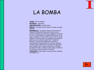 LA BOMBA
• LUGAR: Patio o gimnasio.
• MATERIAL: Una pelota
• ORGANIZACIÓN: Pequeño grupo.
• REGLAS: Si la pelota cae la suelo se recoge y se sigue
pasando.
• DESARROLLO: Un jugador maneja el mecanismo de
relojería (contando); se sienta en el suelo con las
piernas cruzadas y el resto de los jugadores se colocan
en corro a su alrededor. El jugador sentado cierra los
ojos y comienza a contar al grito de ya; a partir de ese
momento, mientras cuenta, los jugadores se pasarán la
pelota, pero el contador puede decir "cambio de
sentido" y entonces los jugadores invertirán el
lanzamiento de la pelota hacia el otro lado. Cuando el
contador llega a 25 advertirá "la bomba se aproxima",
pero al llegar a 30 la cuenta finalizará y el contador
exclamará "bomba" y entonces quien tenga la pelota en
ese momento queda eliminado y se sienta.
• VARIANTES: Idem desde otras posiciones: sentados,
de rodillas, etc.…
 