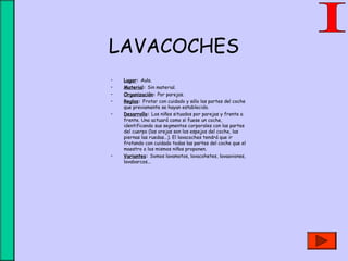 LAVACOCHES
• Lugar: Aula.
• Material: Sin material.
• Organización: Por parejas.
• Reglas: Frotar con cuidado y sólo las partes del coche
que previamente se hayan establecido.
• Desarrollo: Los niños situados por parejas y frente a
frente. Uno actuará como si fuese un coche,
identificando sus segmentos corporales con las partes
del cuerpo (las orejas son los espejos del coche, las
piernas las ruedas...). El lavacoches tendrá que ir
frotando con cuidado todas las partes del coche que el
maestro o los mismos niños proponen.
• Variantes: Somos lavamotos, lavacohetes, lavaaviones,
lavabarcos...
 