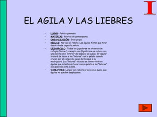 EL AGILA Y LAS LIEBRES
• LUGAR: Patio o gimnasio
• MATERIAL: Pelotas de gomaespuma.
• ORGANIZACIÓN: Gran grupo.
• REGLAS: No vale el rebote. Las águilas tienen que tirar
desde donde cogen la pelota.
• DESARROLLO: Todos los jugadores se sitúan en un
refugio (liebres), excepto uno (águila) que se coloca con
una pelota en el interior del espacio de juego. El "águila"
tratará de tocar a las "liebres" con la pelota cuando
crucen por el campo de juego del bosque a su
madriguera. Las "liebres" tocadas se convertirán en
águilas que intentarán tocar con su pelota a las "liebres"
a su paso de zona a zona.
• VARIANTES: Lanzar con rebote previo en el suelo. Las
águilas no pueden desplazarse.
 