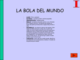 LA BOLA DEL MUNDO
• LUGAR: Patio o gimnasio
• MATERIAL: Un balón grande y pelotas pequeñas.
• ORGANIZACIÓN: Pequeño grupo.
• REGLAS: Las pelotas lanzadas vuelven a ser utilizadas
por el equipo contrario. Las pelotas que queden en
medio del pasillo pertenecerán al equipo más próximo a
ellas.
• DESARROLLO: Se divide la clase en dos equipos. Cada
equipo se sitúa detrás de su línea. En el centro del
campo se sitúa el balón grande (la bola del mundo) para
desplazarlo hacia la línea de gol del equipo contrario.
Las pelotas pequeñas se lanzarán hacia el balón grande
para desplazarlo. Los lanzamientos deben hacerse
desde la línea de tiro. Se marcará gol cuando el balón
grande cruce la línea de gol.
• VARIANTES: Poner más de un balón grande. Modificar
las distancias de los lanzamientos. Cambiar el tamaño de
las pelotas que se lanzan.
 