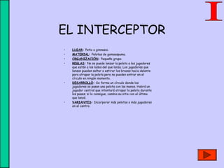 EL INTERCEPTOR
• LUGAR: Patio o gimnasio.
• MATERIAL: Pelotas de gomaespuma.
• ORGANIZACIÓN: Pequeño grupo.
• REGLAS: No se puede lanzar la pelota a los jugadores
que están a los lados del que lanza. Los jugadores que
lanzan pueden saltar o estirar los brazos hacia delante
para atrapar la pelota pero no pueden entrar en el
círculo en ningún momento.
• DESARROLLO: Se forma un círculo donde los
jugadores se pasan una pelota con las manos. Habrá un
jugador central que intentará atrapar la pelota durante
los pases; si lo consigue, cambia su sitio con el último
que lanzó.
• VARIANTES: Incorporar más pelotas o más jugadores
en el centro.
 