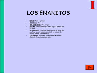 LOS ENANITOS
• LUGAR: Patio o gimnasio
• MATERIAL: Balones.
• ORGANIZACIÓN: Por parejas.
• REGLAS: Gana la pareja que antes llegue a la meta con
su balón.
• DESARROLLO: En parejas desde la línea de salida hay
que llegar a meta pasándose un balón en posición de
rodillas como si fueran enanitos.
• VARIANTES: Pasarse el balón rodando. Aumentar o
disminuir distancias de separación.
 