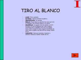 TIRO AL BLANCO
• LUGAR: Patio o gimnasio
• MATERIAL: Pelotas medianas de plástico.
• ORGANIZACIÓN: Por parejas.
• REGLAS: El que dispara se apuntará las veces que le da
al compañero. No se puede disparar a la cabeza.
• DESARROLLO: Un jugador hará de cazador y el otro
de blanco, el cual se desplazará por todo el espacio
intentando que su compañero no le dé. Si el cazador
lanza y falla, recogerá su bala y seguirá intentándolo de
nuevo. Gana el jugador que más aciertos consiga. Cambio
de rol.
• VARIANTES: Idem pero sentados. Aumentar o
disminuir distancias. Cambiar tamaño del aro.
 