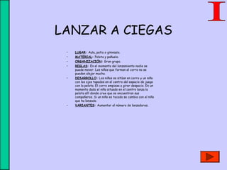LANZAR A CIEGAS
• LUGAR: Aula, patio o gimnasio.
• MATERIAL: Pelota y pañuelo.
• ORGANIZACIÓN: Gran grupo.
• REGLAS: En el momento del lanzamiento nadie se
puede mover. Los niños que forman el corro no se
pueden alejar mucho.
• DESARROLLO: Los niños se sitúan en corro y un niño
con los ojos tapados en el centro del espacio de juego
con la pelota. El corro empieza a girar despacio. En un
momento dado el niño situado en el centro lanza la
pelota allí donde cree que se encuentran sus
compañeros. Si un niño es tocado se cambia con el niño
que ha lanzado.
• VARIANTES: Aumentar el número de lanzadores.
 