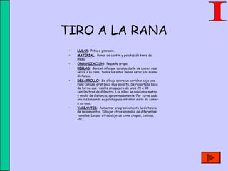 TIRO A LA RANA
• LUGAR: Patio o gimnasio.
• MATERIAL: Ranas de cartón y pelotas de tenis de
mesa.
• ORGANIZACIÓN: Pequeño grupo.
• REGLAS: Gana el niño que consiga darle de comer mas
veces a su rana. Todos los niños deben estar a la misma
distancia.
• DESARROLLO: Se dibuja sobre un cartón o caja una
rana con una gran boca muy abierta. Se recorta la boca
de forma que resulte un agujero de unos 25 a 30
centímetros de diámetro. Los niños se colocan a metro
y medio de distancia, aproximadamente. Por turno cada
uno irá lanzando su pelota para intentar darle de comer
a su rana.
• VARIANTES: Aumentar progresivamente la distancia
de lanzamientos. Dibujar otros animales de diferentes
tamaños. Lanzar otros objetos como chapas, canicas,
etc.…
 
