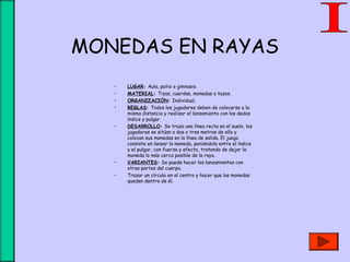 MONEDAS EN RAYAS
• LUGAR: Aula, patio o gimnasio.
• MATERIAL: Tizas, cuerdas, monedas o tazos.
• ORGANIZACIÓN: Individual.
• REGLAS: Todos los jugadores deben de colocarse a la
misma distancia y realizar el lanzamiento con los dedos
índice y pulgar.
• DESARROLLO: Se traza una línea recta en el suelo, los
jugadores se sitúan a dos o tres metros de ella y
colocan sus monedas en la línea de salida. El juego
consiste en lanzar la moneda, poniéndola entre el índice
y el pulgar, con fuerza y efecto, tratando de dejar la
moneda lo más cerca posible de la raya.
• VARIANTES: Se puede hacer los lanzamientos con
otras partes del cuerpo.
• Trazar un círculo en el centro y hacer que las monedas
queden dentro de él.
 