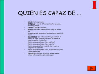 QUIEN ES CAPAZ DE ...
• LUGAR: Patio o gimnasio.
• MATERIAL: Aros de diferentes tamaños: pequeño,
mediano y grande.
• ORGANIZACIÓN: individual.
• REGLAS: Los niños irán haciendo el juego de uno en
uno.
• Después de cada lanzamiento han de volver a su posición
inicial.
• DESARROLLO: Los niños se distribuyen por todo el
espacio de juego, cada uno con un aro en la mano; el
maestro desafiará a los niños:
• "Quién es capaz de lanzar el aro más lejos"
• "Quién es capaz de lanzar el aro más alto"
• "Quién es capaz de llevar rodando el aro hasta su
compañero de enfrente"
• "Quién es capaz de lanzar el aro, ir corriendo a cogerlo
y volver a pata coja“
• VARIANTES: En lugar de utilizar aros se pueden
utilizar balones, globos, pelotas de papel.
 