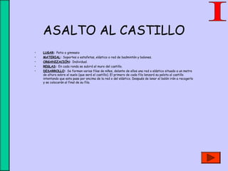 ASALTO AL CASTILLO
• LUGAR: Patio o gimnasio
• MATERIAL: Soportes o estafetas, elástico o red de badmintón y balones.
• ORGANIZACIÓN: Individual.
• REGLAS: En cada ronda se subirá el muro del castillo.
• DESARROLLO: Se forman varias filas de niños, delante de ellos una red o elástico situado a un metro
de altura sobre el suelo (que será el castillo). El primero de cada fila lanzará su pelota al castillo
intentando que esta pase por encima de la red o del elástico. Después de lanar el balón irán a recogerlo
y se colocarán al final de su fila.
 