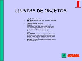 LLUVIAS DE OBJETOS
• LUGAR: Patio o gimnasio.
• MATERIAL: Pelotas, aros, picas, balones de diferentes
tamaños.
• ORGANIZACIÓN: Individual.
• REGLAS: En cada lanzamiento el maestro irá
especificando algún aspecto a tener en cuenta: alto,
bajo con una mano, con las dos, hacia delante, hacia
atrás, fuerte, flojo, corriendo, andando...
• Cada cinco lanzamientos cambiar el material que se
lance.
• DESARROLLO: Los niños se desplazarán libremente
por el terreno de juego, cada uno con un objeto en la
mano. A la señal dada por el maestro cada uno lanzará
su objeto al aire y dejará que éste caiga al suelo.
• VARIANTES: Iden en diferentes posiciones; sentado,
de rodillas, tumbados…
 