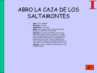 ABRO LA CAJA DE LOS
SALTAMONTES
• Lugar: Patio o gimnasio
• Materiales: Un balón.
• Organización: Gran grupo.
• Reglas: No se pueden separar las manos del pecho
hasta que el balón este en movimiento.
• Desarrollo: Se colocan los niños en círculo con las
manos juntas contra el pecho. El maestro, en medio,
inicia el juego lanzando o haciendo creer que lanza el
balón. Si el niño recepciona bien el balón ganará "un
saltamontes para su caja", pero si el maestro hace
creer que lanza el balón y el niño separa las manos "la
caja se abre" y los saltamontes saltan fuera de la caja.
• Variantes: Variar la distancia del lanzamiento y variar
el objeto lanzado.
 
