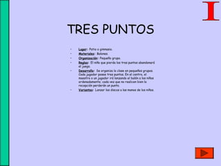 TRES PUNTOS
• Lugar: Patio o gimnasio.
• Materiales: Balones.
• Organización: Pequeño grupo.
• Reglas: El niño que pierda los tres puntos abandonará
el juego.
• Desarrollo: Se organiza la clase en pequeños grupos.
Cada jugador posee tres puntos. En el centro, el
maestro o un jugador irá lanzando el balón a los niños
ordenadamente; cada vez que no realicen bien la
recepción perderán un punto.
• Variantes: Lanzar los discos a las manos de los niños.
 