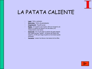 LA PATATA CALIENTE
• Lugar: Patio o gimnasio.
• Materiales: Pelota de gomaespuma.
• Organización: Pequeño grupo.
• Reglas: Si la pelota cae al suelo, ésta se recogerá y se
seguirá. La pelota se lanzará con una mano y se
recepcionará a dos manos.
• Desarrollo: En círculo pasar la pelota de goma espuma
muy rápido porque "quema". Al sonido del silbato del
maestro, el niño que tenga la pelota en las manos queda
eliminado.
• Variantes: Lanzar los discos a las manos de los niños.
 