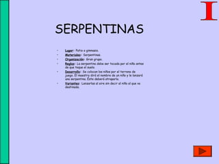 SERPENTINAS
• Lugar: Patio o gimnasio.
• Materiales: Serpentinas.
• Organización: Gran grupo.
• Reglas: La serpentina debe ser tocada por el niño antes
de que toque el suelo.
• Desarrollo: Se colocan los niños por el terreno de
juego. El maestro dirá el nombre de un niño y le lanzará
una serpentina. Éste deberá atraparla.
• Variantes: Lanzarlas al aire sin decir al niño al que va
destinada.
 