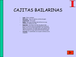 CAJITAS BAILARINAS
• Lugar: Patio o gimnasio
• Materiales: Cajas de zapatos y bolitas de papel.
• Organización: Gran grupo.
• Reglas: Gana quien obtenga más bolitas en su caja.
Después se cambian los roles.
• Desarrollo: Se divide el terreno de juego en dos
partes; en una se colocan los lanzadores de bolitas de
papel y en el otro los que harán bailar a las cajitas para
capturar las bolitas. A la señal dada unos lanzarán y los
niños moviendo las cajas capturarán las bolas de papel.
• Variantes: Ir aumentando con un paso la distancia de la
recepción.
 