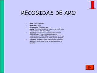 RECOGIDAS DE ARO
• Lugar: Patio o gimnasio.
• Materiales: Aros.
• Organización: Pequeño grupo.
• Reglas: El aro hay que sujetarlo por arriba con la mano.
Gana el niño que más aros atrape.
• Desarrollo: Se colocan los niños en varias filas. El
maestro frente a ellos, irá lanzando los aros
haciéndolos rodar. Ellos deberán recepcionarlos sin que
caigan al suelo. Se consigue un punto por aro atrapado.
• Variantes: Realizar el juego con un pelota, parándola
igualmente con la mano. Variar el tamaño de los aros
lanzados.
 