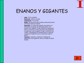 ENANOS Y GIGANTES
• Lugar: Patio o gimnasio
• Materiales: Balones de goma.
• Organización: Por parejas.
• Reglas: No se permite que el balón de más de dos botes
en el suelo antes de atraparlo.
• Desarrollo: Se colocan por parejas. Uno lanzará y el
otro hará la recepción, de forma alternativa. Si el
maestro dice "gigante" el niño realizará un lanzamiento
fuerte con bote en el suelo, para que el que recepcione
lo haga de pie como un gigante. Si por el contrario dice
"enano", el lanzamiento se realizará flojo y el niño que
recepciona se agachará como un enano para coger la
pelota.
• Variantes: Aumentar o disminuir la distancia de
separación de los jugadores. Variar el tamaño dl objeto
lanzado.
 