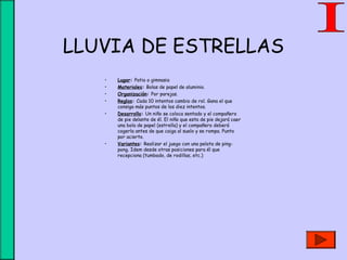 LLUVIA DE ESTRELLAS
• Lugar: Patio o gimnasio
• Materiales: Bolas de papel de aluminio.
• Organización: Por parejas.
• Reglas: Cada 10 intentos cambio de rol. Gana el que
consiga más puntos de los diez intentos.
• Desarrollo: Un niño se coloca sentado y el compañero
de pie delante de él. El niño que esta de pie dejará caer
una bola de papel (estrella) y el compañero deberá
cogerla antes de que caiga al suelo y se rompa. Punto
por acierto.
• Variantes: Realizar el juego con una pelota de ping-
pong. Idem desde otras posiciones para él que
recepciona (tumbado, de rodillas, etc.)
 