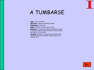 A TUMBARSE
• Lugar: Patio o gimnasio.
• Materiales: Pelotas hinchables grandes.
• Organización: Individual.
• Reglas: El balón no puede tocar el suelo.
• Desarrollo: Se colocan los niños tumbados en el suelo.
El maestro lanzará el balón hinchable y éstos tendrán
que cogerlo con las manos.
• Variantes: Realizar la recepción con los pies. Idem
desde distintas posiciones (de rodillas, sentado, en
cuclillas, etc.)
 