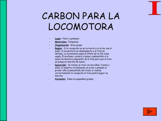 CARBON PARA LA
LOCOMOTORA
• Lugar: Patio o gimnasio
• Materiales: Pompones.
• Organización: Gran grupo.
• Reglas: Si la recepción no es correcta y el erizo cae al
suelo, la locomotora se desengancha y el tren se
detiene. La locomotora pasa al último de la fila como
vagón. El profesor volverá a lanzar combustible a la
nueva locomotora (siguiente de la fila) para que el tren
se ponga en marcha de nuevo.
• Desarrollo: Se forma un tren con los niños; frente a
ellos, el maestro irá lanzando un erizo o pompón al
primer niño (combustible del tren); si realiza
correctamente la recepción el tren podrá seguir su
marcha.
• Variantes: Idem en pequeños grupos.
 
