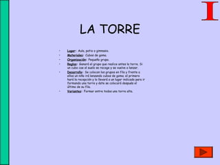 LA TORRE
• Lugar: Aula, patio o gimnasio.
• Materiales: Cubos de goma.
• Organización: Pequeño grupo.
• Reglas: Ganará el grupo que realice antes la torre. Si
un cubo cae al suelo se recoge y se vuelve a lanzar.
• Desarrollo: Se colocan los grupos en fila y frente a
ellos un niño irá lanzando cubos de goma; el primero
hará la recepción y lo llevará a un lugar indicado para ir
formando una torre y éste se colocará después el
último de su fila.
• Variantes: Formar entre todos una torre alta.
 