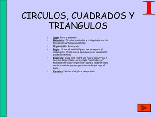 CIRCULOS, CUADRADOS Y
TRIANGULOS
• Lugar: Patio o gimnasio.
• Materiales: Círculos, cuadrados y triángulos de cartón
forrado de cartulinas de colores.
• Organización: Gran grupo.
• Reglas: Si cae al suelo la figura, han de repetir el
lanzamiento. El niño que se equivoque en el lanzamiento
quedará eliminado.
• Desarrollo: Cada niño tendrá una figura geométrica. A
la orden del profesor, por ejemplo "cuadrado rojo",
todos los niños que tengan esta figura la lanzarán hacia
arriba y tendrán que recogerla antes de que caiga al
suelo.
• Variantes: Variar el objeto a recepcionar.
 