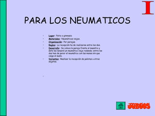PARA LOS NEUMATICOS
• Lugar: Patio o gimnasio
• Materiales: Neumáticos viejos.
• Organización: Por parejas.
• Reglas: La recepción ha de realizarse entre los dos.
• Desarrollo: Se coloca la pareja frente al maestro y
éste les lanzará un neumático viejo rodando; entre los
dos han de parar el neumático con las manos sin que
caiga al suelo.
• Variantes: Realizar la recepción de pelotas u otros
objetos.
 
