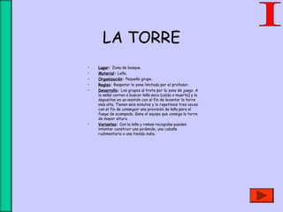 LA TORRE
• Lugar: Zona de bosque.
• Material: Leña.
• Organización: Pequeño grupo.
• Reglas: Respetar la zona limitada por el profesor.
• Desarrollo: Los grupos al trote por la zona de juego. A
la señal corren a buscar leña seca (caída o muerta) y la
depositan en un montón con el fin de levantar la torre
más alta. Tienen seis minutos y lo repetimos tres veces
con el fin de conseguir una provisión de leña para el
fuego de acampada. Gana el equipo que consiga la torre
de mayor altura.
• Variantes: Con la leña y ramas recogidas pueden
intentar construir una pirámide, una cabaña
rudimentaria o una tienda india.
 