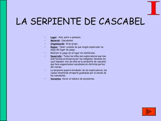 LA SERPIENTE DE CASCABEL
• Lugar: Aula, patio o gimnasio.
• Material: Cascabeles.
• Organización: Gran grupo.
• Reglas: Tener cuidado de que ningún explorador se
aleje del lugar de juego.
• Realizar el juego en un lugar sin obstáculos.
• Desarrollo: Todos los niños son exploradores que han
sido hechos prisioneros por los indígenas, llevando los
ojos tapados. Uno de ellos es la serpiente de cascabel,
que lleva enganchados cascabeles en distintas partes
del cuerpo.
• La serpiente pasará alrededor de los exploradores, los
cuales intentarán atraparla guiándose por el sonido de
los cascabeles.
• Variantes: Variar el número de serpientes.
 
