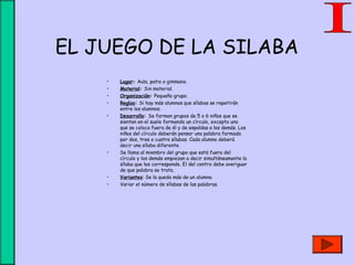 EL JUEGO DE LA SILABA
• Lugar: Aula, patio o gimnasio.
• Material: Sin material.
• Organización: Pequeño grupo.
• Reglas: Si hay más alumnos que sílabas se repetirán
entre los alumnos.
• Desarrollo: Se forman grupos de 5 o 6 niños que se
sientan en el suelo formando un círculo, excepto uno
que se coloca fuera de él y de espaldas a los demás. Los
niños del círculo deberán pensar una palabra formada
por dos, tres o cuatro sílabas. Cada alumno deberá
decir una sílaba diferente.
• Se llama al miembro del grupo que está fuera del
círculo y los demás empiezan a decir simultáneamente la
sílaba que les corresponde. El del centro debe averiguar
de que palabra se trata.
• Variantes: Se la queda más de un alumno.
• Variar el número de sílabas de las palabras.
 