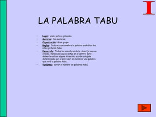 LA PALABRA TABU
• Lugar: Aula, patio o gimnasio.
• Material: Sin material.
• Organización: Gran grupo.
• Reglas: Cada vez que nombre la palabra prohibida los
niños gritarán tabú.
• Desarrollo: Todos los miembros de la clase forman un
círculo, menos uno que se sitúa en el centro. Éste
deberá explicar alguna situación, acción u objeto
determinado por el profesor sin nombrar una palabra
que será la palabra tabú.
• Variantes: Variar el número de palabras tabú.
 