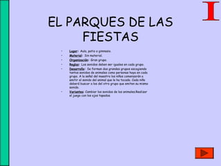 EL PARQUES DE LAS
FIESTAS
• Lugar: Aula, patio o gimnasio.
• Material: Sin material.
• Organización: Gran grupo.
• Reglas: Los sonidos deben ser iguales en cada grupo.
• Desarrollo: Se forman dos grandes grupos escogiendo
tantos sonidos de animales como personas haya en cada
grupo. A la señal del maestro los niños comenzarán a
emitir el sonido del animal que le ha tocado. Cada niño
deberá buscar a los del otro grupo que emiten su mismo
sonido.
• Variantes: Cambiar los sonidos de los animales.Realizar
el juego con los ojos tapados.
 
