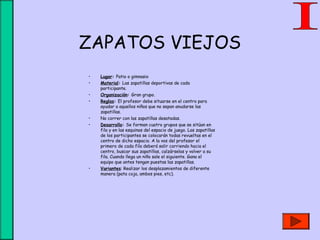 ZAPATOS VIEJOS
• Lugar: Patio o gimnasio
• Material: Las zapatillas deportivas de cada
participante.
• Organización: Gran grupo.
• Reglas: El profesor debe situarse en el centro para
ayudar a aquellos niños que no sepan anudarse las
zapatillas.
• No correr con las zapatillas desatadas.
• Desarrollo: Se forman cuatro grupos que se sitúan en
fila y en las esquinas del espacio de juego. Las zapatillas
de los participantes se colocarán todas revueltas en el
centro de dicho espacio. A la vos del profesor el
primero de cada fila deberá salir corriendo hacia el
centro, buscar sus zapatillas, calzárselas y volver a su
fila. Cuando llega un niño sale el siguiente. Gana el
equipo que antes tengan puestas las zapatillas.
• Variantes: Realizar los desplazamientos de diferente
manera (pata coja, ambos pies, etc).
 