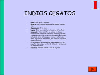 INDIOS CEGATOS
• Lugar: Aula, patio o gimnasio.
• Material: Objetos muy pequeños (garbanzos, canicas,
etc).
• Organización: Gran grupo.
• Reglas: Estar atentos a las indicaciones del profesor.
• Desarrollo: Todos los niños se colocan en círculo
bailando como los indios. El maestro hará de jefe de la
tribu y se colocará en el centro. Alrededor de él todos
bailarán la danza del agua para invocar a la lluvia. Los
indios seguirán las órdenes del jefe (derecha, izquierda,
rápido, lento, etc).
• En un momento determinado el maestro esparcirá los
pequeños objetos que han llovido del cielo y los alumnos
los deberán buscar.
• Variantes: Variar el tamaño y tipo de objetos.
 