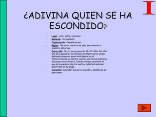 ¿ADIVINA QUIEN SE HA
ESCONDIDO?
• Lugar: Aula, patio o gimnasio.
• Material: Sin material.
• Organización: Pequeño grupo.
• Reglas: No mirar mientras se está escondiendo el
miembro del grupo.
• Desarrollo: Se forman grupos de 10 a 12 niños. De ellos
uno se la quedará y se colocará en frente de su grupo
debiendo observar quien está dentro de él.
Posteriormente, se dará la vuelta y uno de los miembros
del grupo se esconderá. Cuando se haya escondido el
que se la queda se dará la vuelta e intentará adivinar
quién falta en su grupo.
• Variantes: Esconder más de un miembro. Cambiarse de
posiciones.
 