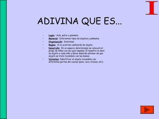 ADIVINA QUE ES...
• Lugar: Aula, patio o gimnasio.
• Material: Diferentes tipos de objetos y pañuelos.
• Organización: Individual.
• Reglas: Si lo aciertan cambiarán de objeto.
• Desarrollo: En un espacio determinado se colocará el
grupo de niños con los ojos tapados. El maestro le dará
un objeto a cada niño y éstos deberán adivinar de que
objeto se trata tocándolo con las manos.
• Variantes: Identificar el objeto tocandolo con
diferentes partes del cuerpo (pies, cara, brazos, etc).
 