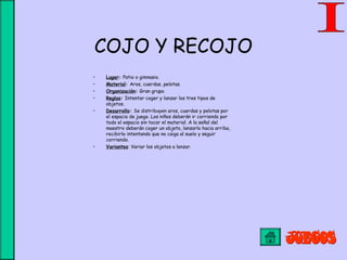 COJO Y RECOJO
• Lugar: Patio o gimnasio.
• Material: Aros, cuerdas, pelotas.
• Organización: Gran grupo.
• Reglas: Intentar coger y lanzar los tres tipos de
objetos.
• Desarrollo: Se distribuyen aros, cuerdas y pelotas por
el espacio de juego. Los niños deberán ir corriendo por
todo el espacio sin tocar el material. A la señal del
maestro deberán coger un objeto, lanzarlo hacia arriba,
recibirlo intentando que no caiga al suelo y seguir
corriendo.
• Variantes: Variar los objetos a lanzar.
 