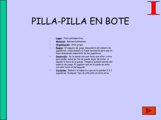 PILLA-PILLA EN BOTE
• Lugar: Pista polideportiva.
• Material: Balones balonmano.
• Organización: Gran grupo.
• Reglas: El espacio de juego dependerá del número de
jugadores, reduciéndolo si fuese necesario para que no
haya demasiada dispersión de los jugadores.
• Desarrollo: Se la queda uno que tiene que pillar a otro
para poder salvarse. No se puede dejar de botar, si
alguien lo hace se la queda. Tampoco pueden salirse del
espacio de juego. El jugador que se la queda se salva
con sólo tocar al perseguido.
• Variantes: Reducir el espacio o que se la queden 2 ó 3
jugadores. Cualquier tipo de pilla-pilla en bote sirve.
 