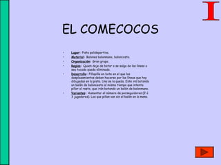 EL COMECOCOS
• Lugar: Pista polideportiva.
• Material: Balones balonmano, baloncesto.
• Organización: Gran grupo.
• Reglas: Quien deje de botar o se salga de las líneas o
sea tocado queda eliminado.
• Desarrollo: Pillapilla en bote en el que los
desplazamientos deben hacerse por las líneas que hay
dibujadas en la pista. Uno se la queda. Este irá botando
un balón de baloncesto al mismo tiempo que intenta
pillar al resto, que irán botando un balón de balonmano.
• Variantes: Aumentar el número de perseguidores (2 ó
3 jugadores). Los que pillan van sin el balón en la mano.
 